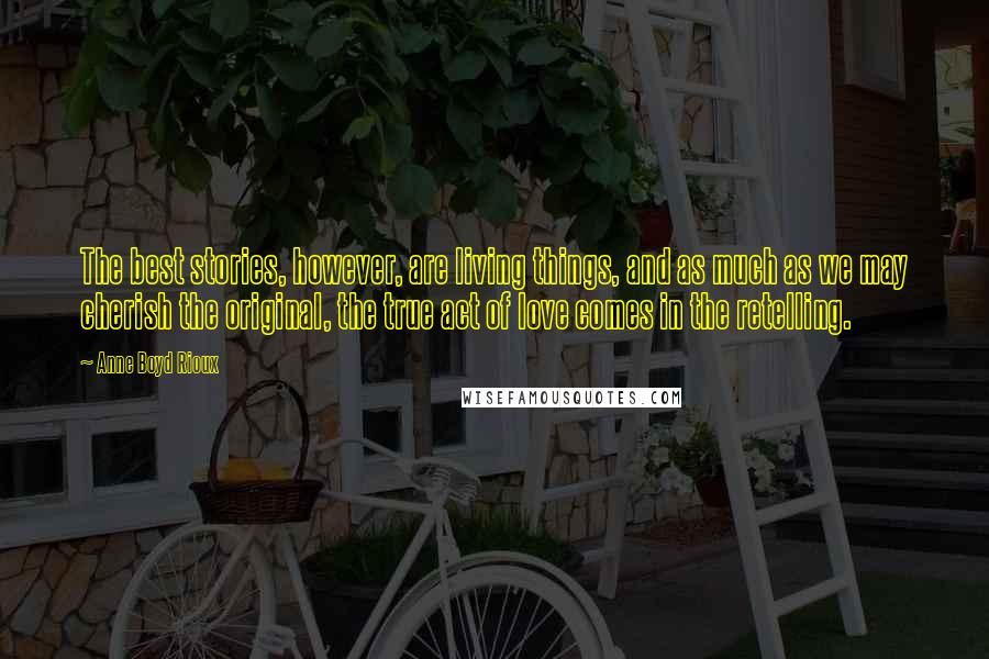 Anne Boyd Rioux Quotes: The best stories, however, are living things, and as much as we may cherish the original, the true act of love comes in the retelling.