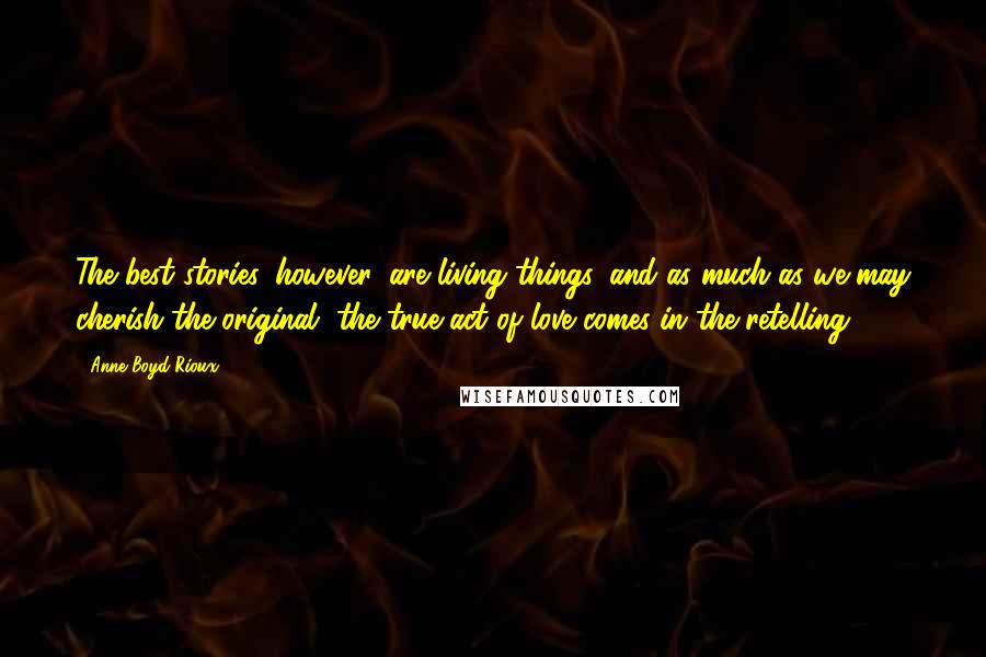 Anne Boyd Rioux Quotes: The best stories, however, are living things, and as much as we may cherish the original, the true act of love comes in the retelling.