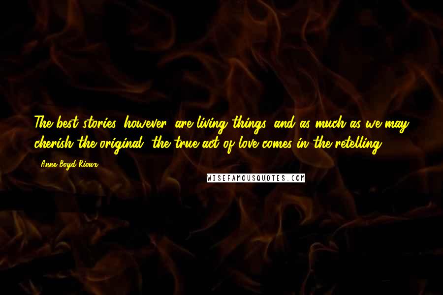 Anne Boyd Rioux Quotes: The best stories, however, are living things, and as much as we may cherish the original, the true act of love comes in the retelling.