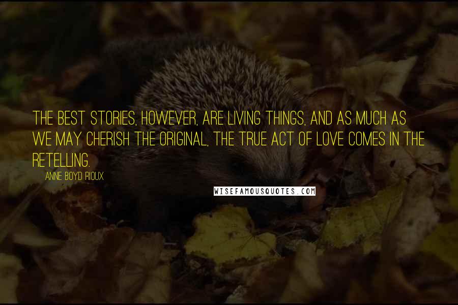 Anne Boyd Rioux Quotes: The best stories, however, are living things, and as much as we may cherish the original, the true act of love comes in the retelling.