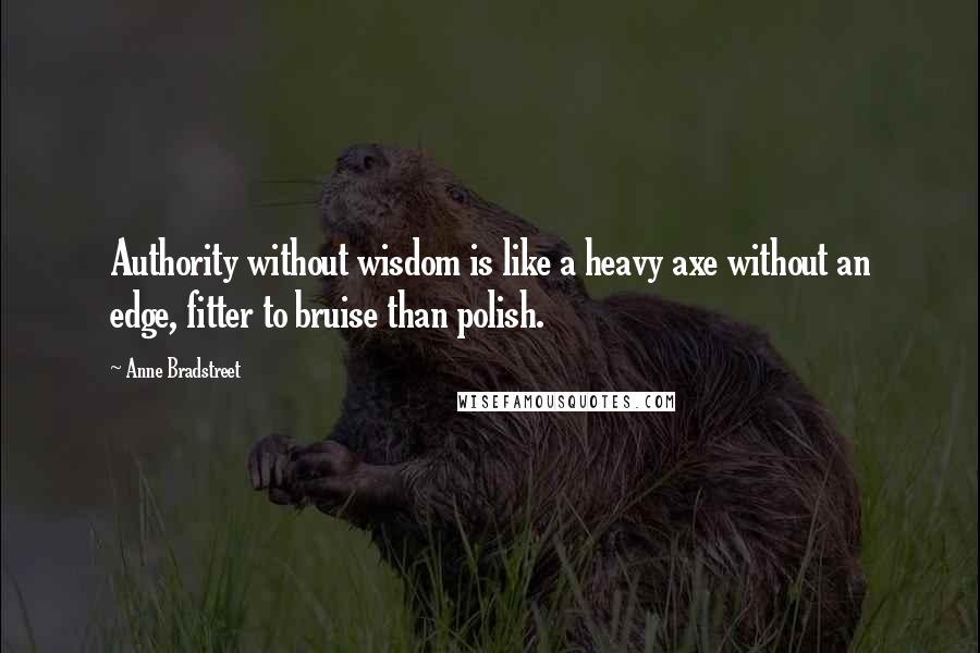 Anne Bradstreet Quotes: Authority without wisdom is like a heavy axe without an edge, fitter to bruise than polish.