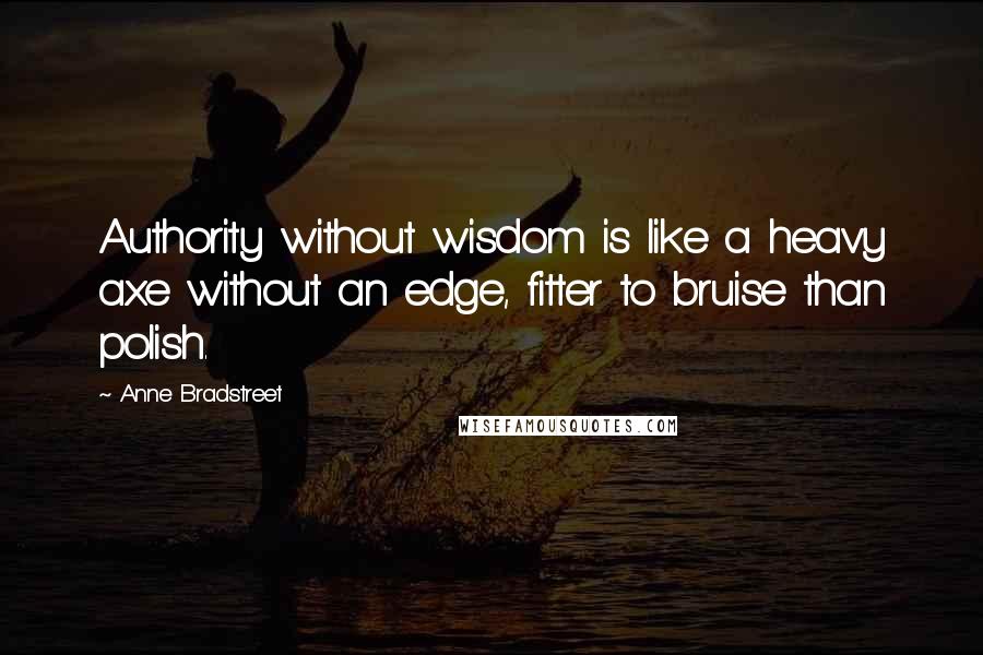 Anne Bradstreet Quotes: Authority without wisdom is like a heavy axe without an edge, fitter to bruise than polish.