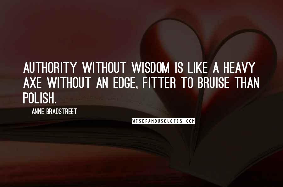 Anne Bradstreet Quotes: Authority without wisdom is like a heavy axe without an edge, fitter to bruise than polish.