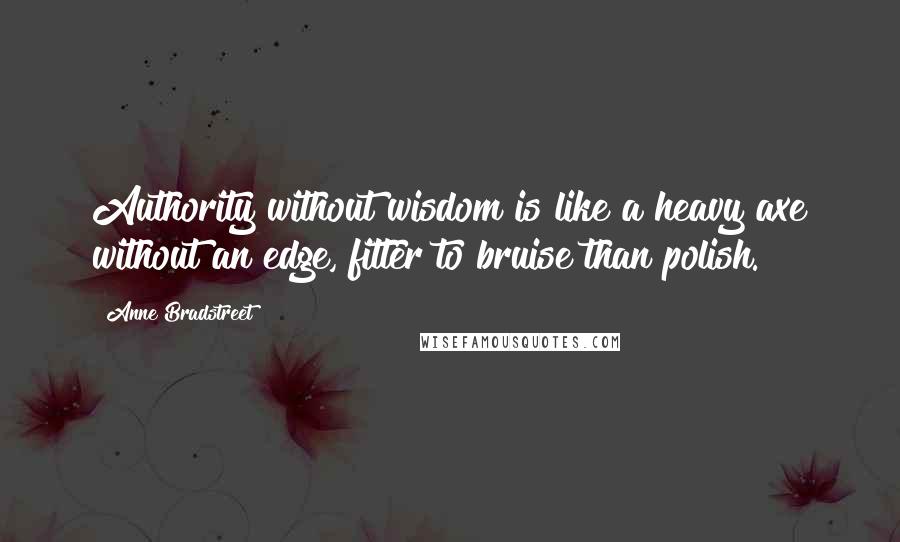 Anne Bradstreet Quotes: Authority without wisdom is like a heavy axe without an edge, fitter to bruise than polish.