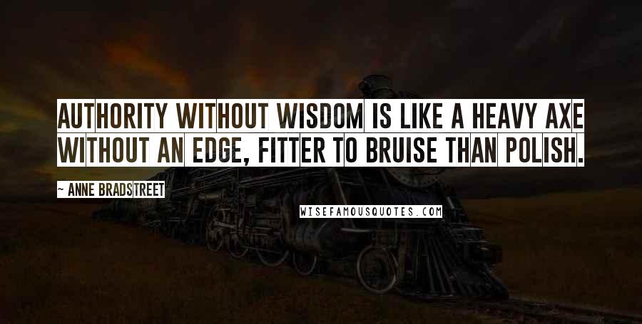 Anne Bradstreet Quotes: Authority without wisdom is like a heavy axe without an edge, fitter to bruise than polish.
