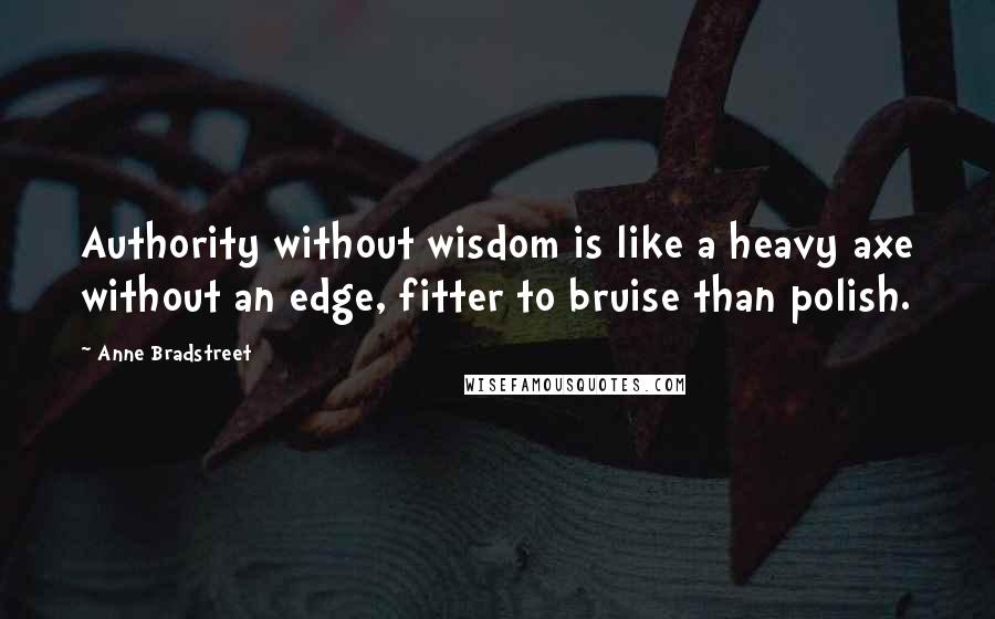 Anne Bradstreet Quotes: Authority without wisdom is like a heavy axe without an edge, fitter to bruise than polish.