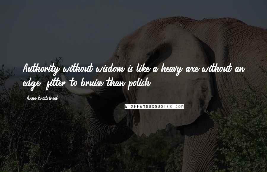 Anne Bradstreet Quotes: Authority without wisdom is like a heavy axe without an edge, fitter to bruise than polish.