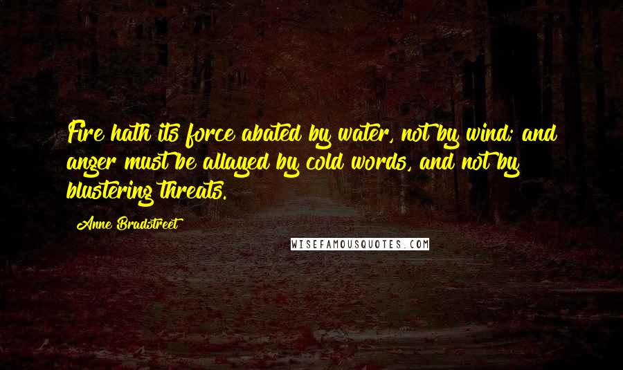 Anne Bradstreet Quotes: Fire hath its force abated by water, not by wind; and anger must be allayed by cold words, and not by blustering threats.