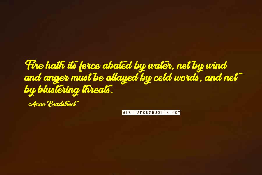 Anne Bradstreet Quotes: Fire hath its force abated by water, not by wind; and anger must be allayed by cold words, and not by blustering threats.