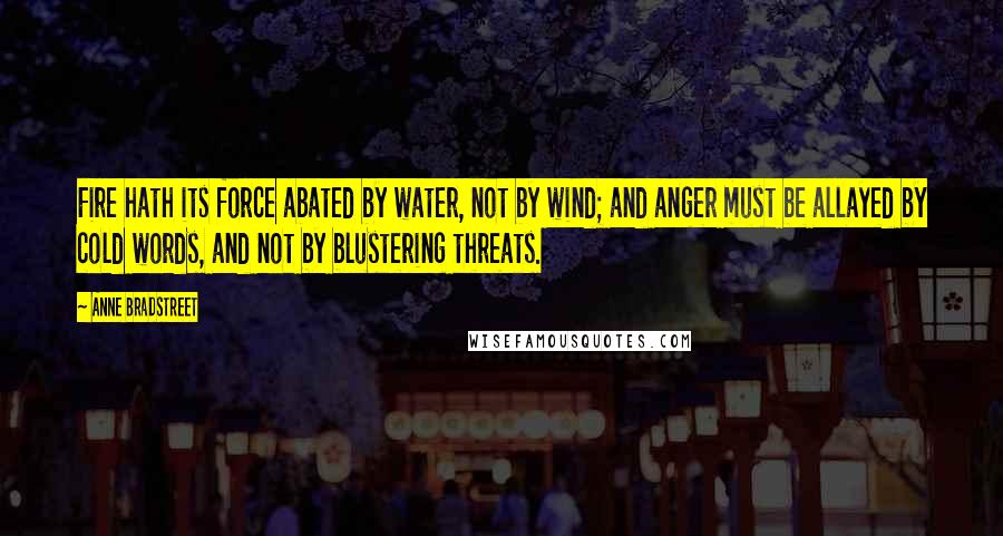 Anne Bradstreet Quotes: Fire hath its force abated by water, not by wind; and anger must be allayed by cold words, and not by blustering threats.