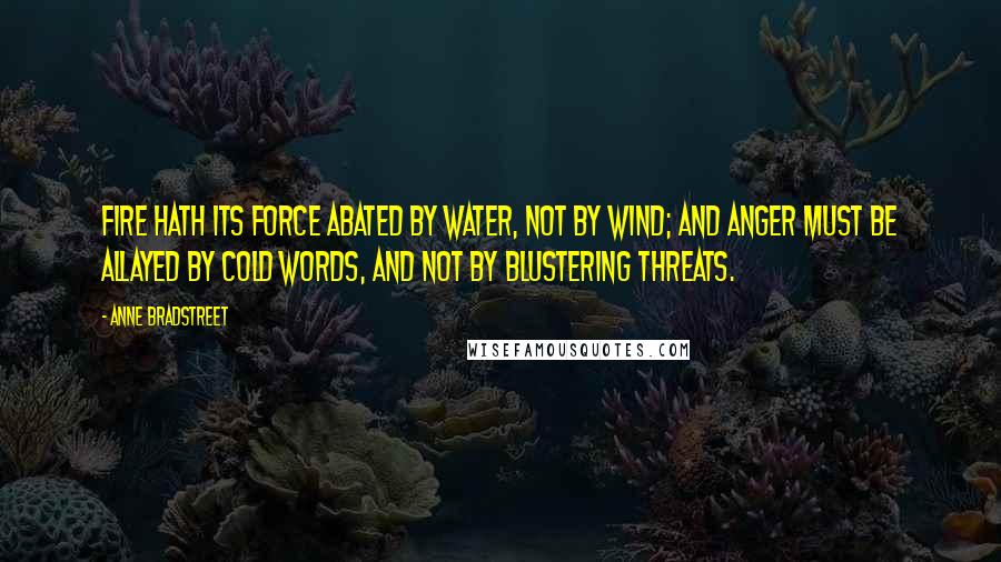 Anne Bradstreet Quotes: Fire hath its force abated by water, not by wind; and anger must be allayed by cold words, and not by blustering threats.
