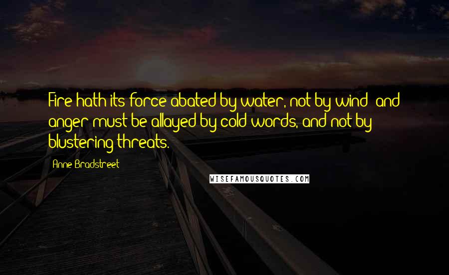 Anne Bradstreet Quotes: Fire hath its force abated by water, not by wind; and anger must be allayed by cold words, and not by blustering threats.