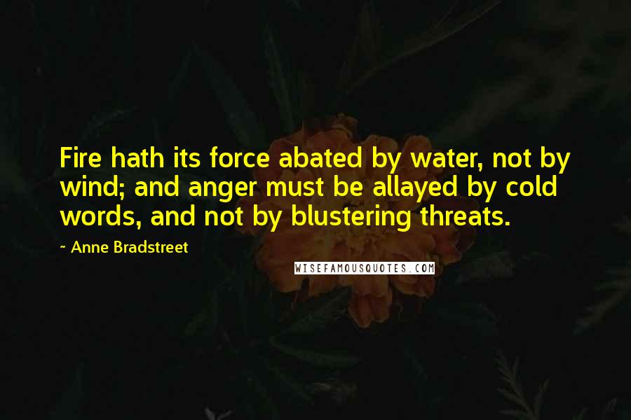 Anne Bradstreet Quotes: Fire hath its force abated by water, not by wind; and anger must be allayed by cold words, and not by blustering threats.