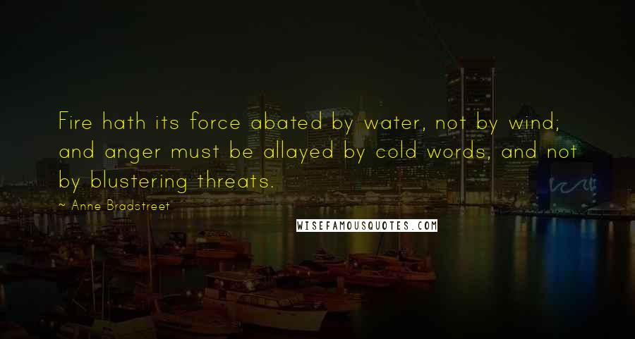 Anne Bradstreet Quotes: Fire hath its force abated by water, not by wind; and anger must be allayed by cold words, and not by blustering threats.