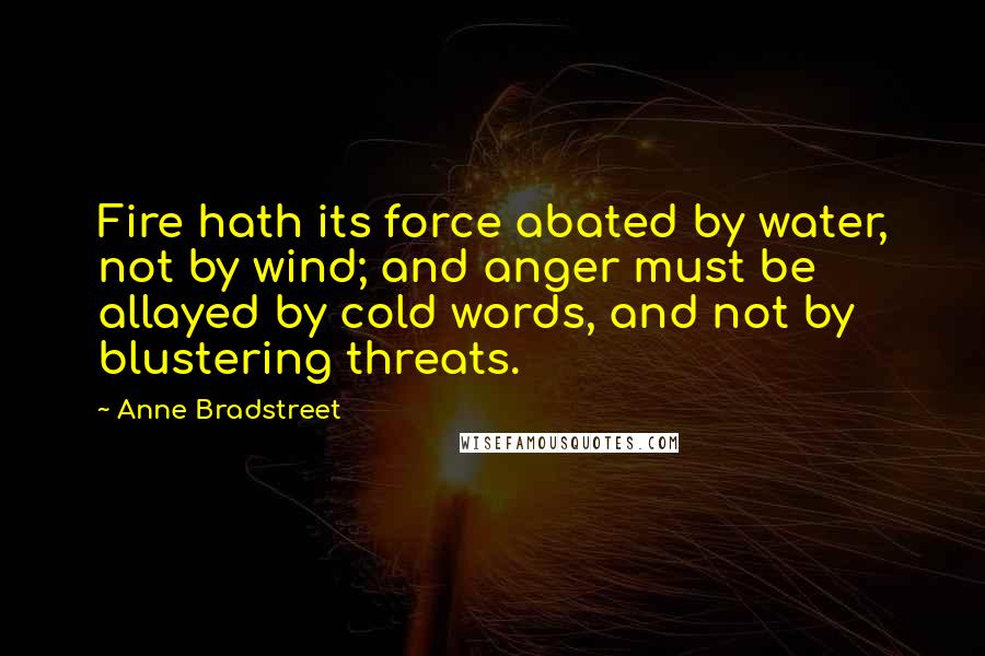 Anne Bradstreet Quotes: Fire hath its force abated by water, not by wind; and anger must be allayed by cold words, and not by blustering threats.