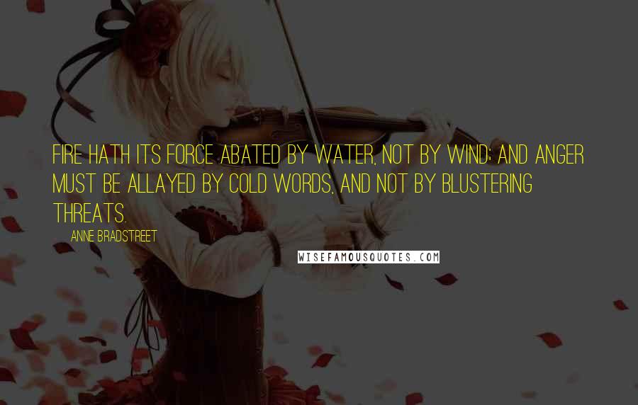 Anne Bradstreet Quotes: Fire hath its force abated by water, not by wind; and anger must be allayed by cold words, and not by blustering threats.