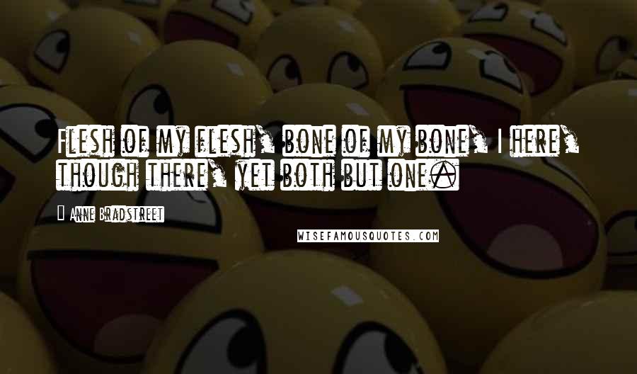 Anne Bradstreet Quotes: Flesh of my flesh, bone of my bone, I here, though there, yet both but one.