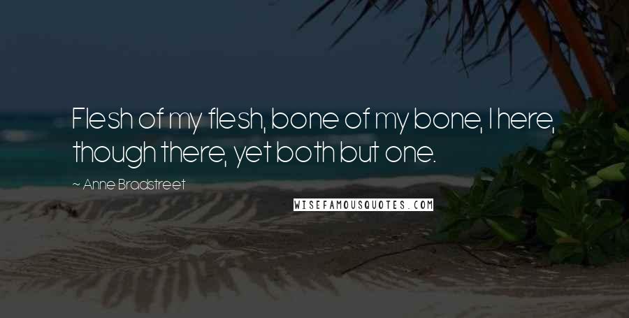 Anne Bradstreet Quotes: Flesh of my flesh, bone of my bone, I here, though there, yet both but one.