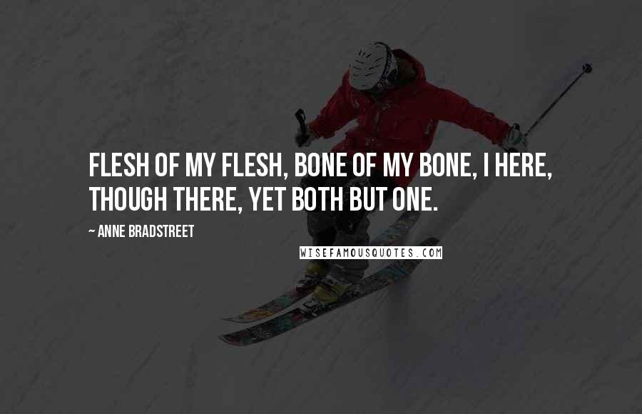 Anne Bradstreet Quotes: Flesh of my flesh, bone of my bone, I here, though there, yet both but one.