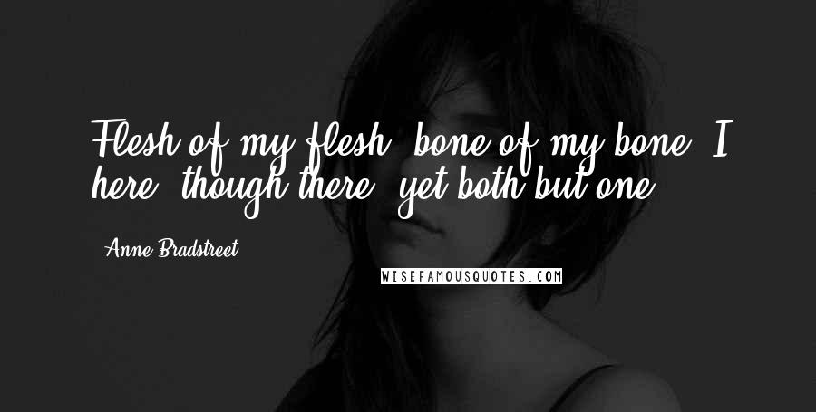 Anne Bradstreet Quotes: Flesh of my flesh, bone of my bone, I here, though there, yet both but one.