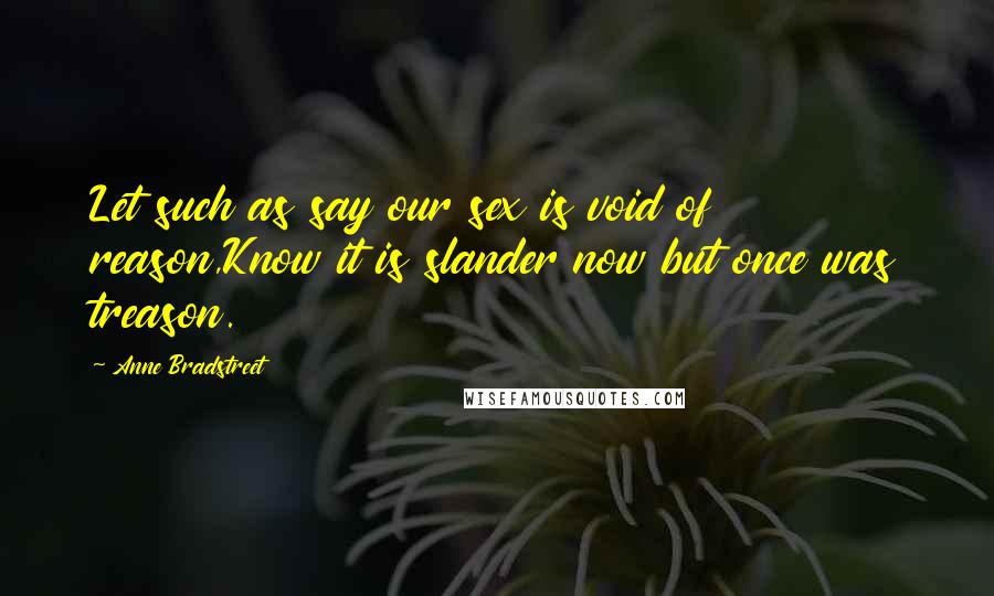 Anne Bradstreet Quotes: Let such as say our sex is void of reason,Know it is slander now but once was treason.