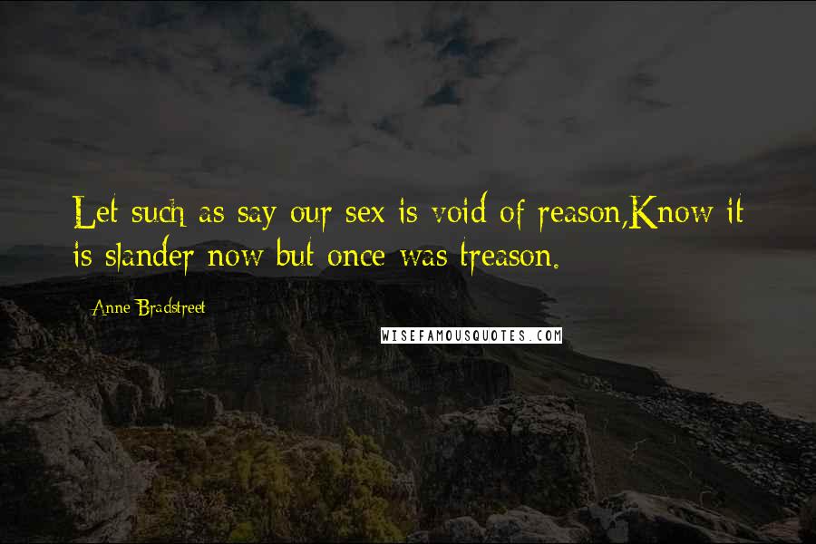 Anne Bradstreet Quotes: Let such as say our sex is void of reason,Know it is slander now but once was treason.