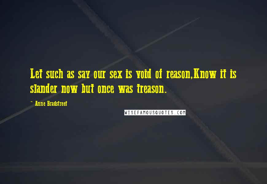 Anne Bradstreet Quotes: Let such as say our sex is void of reason,Know it is slander now but once was treason.