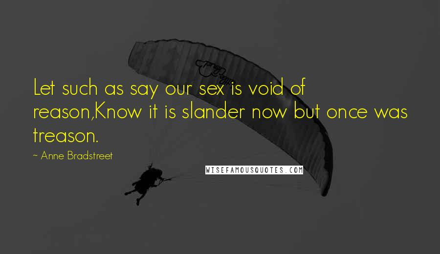 Anne Bradstreet Quotes: Let such as say our sex is void of reason,Know it is slander now but once was treason.