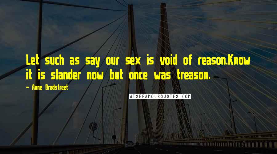 Anne Bradstreet Quotes: Let such as say our sex is void of reason,Know it is slander now but once was treason.