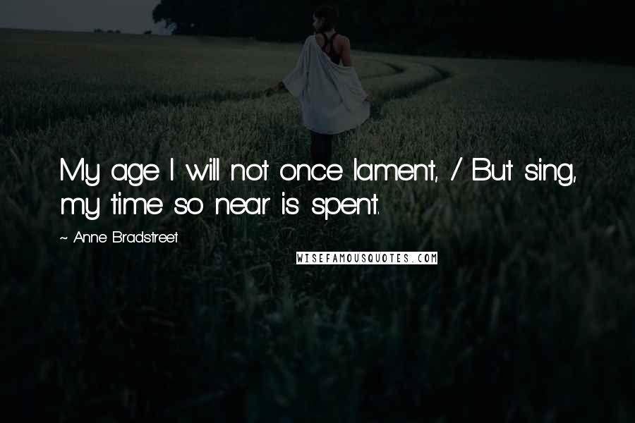 Anne Bradstreet Quotes: My age I will not once lament, / But sing, my time so near is spent.