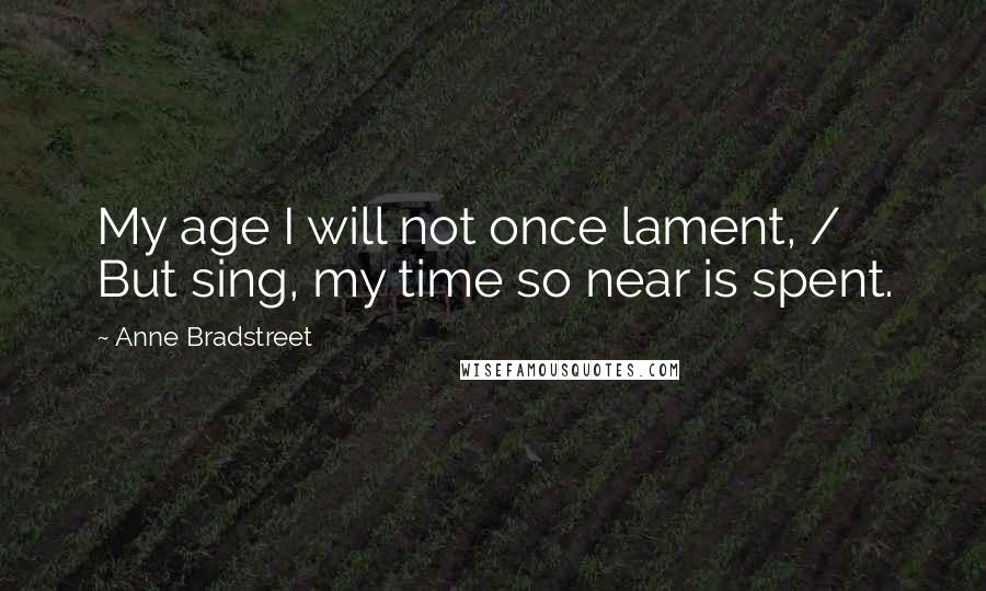 Anne Bradstreet Quotes: My age I will not once lament, / But sing, my time so near is spent.