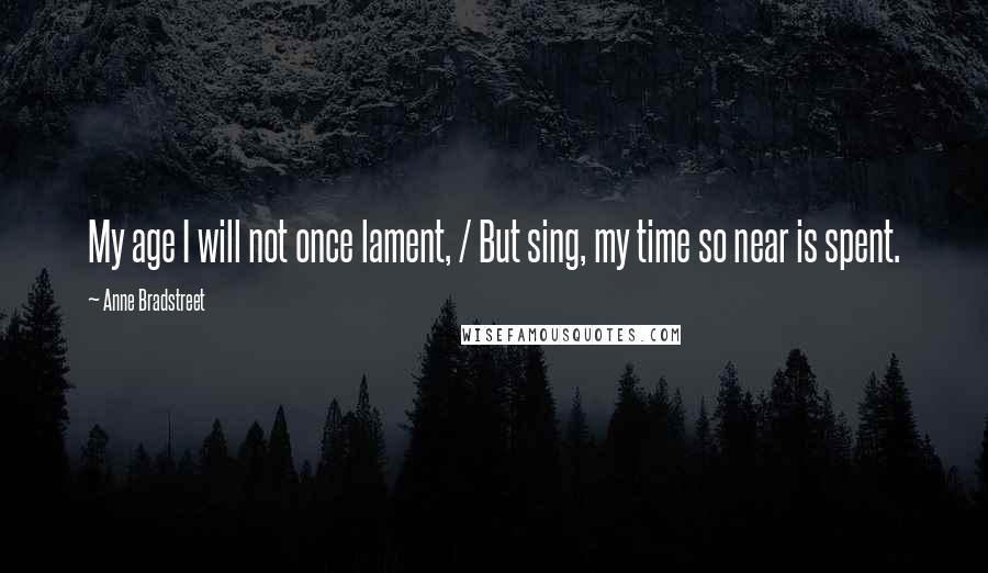 Anne Bradstreet Quotes: My age I will not once lament, / But sing, my time so near is spent.