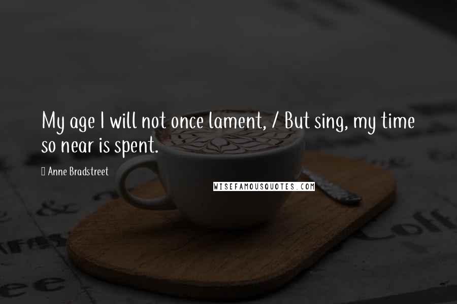 Anne Bradstreet Quotes: My age I will not once lament, / But sing, my time so near is spent.