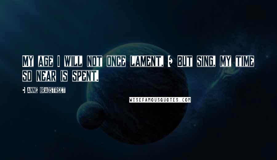 Anne Bradstreet Quotes: My age I will not once lament, / But sing, my time so near is spent.