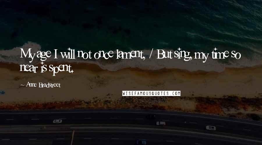 Anne Bradstreet Quotes: My age I will not once lament, / But sing, my time so near is spent.