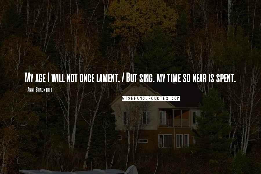 Anne Bradstreet Quotes: My age I will not once lament, / But sing, my time so near is spent.