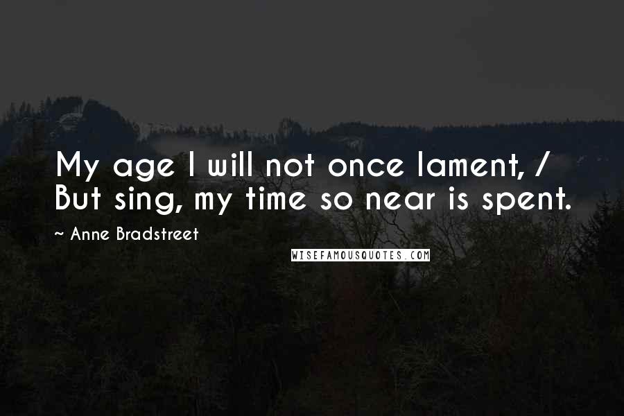 Anne Bradstreet Quotes: My age I will not once lament, / But sing, my time so near is spent.