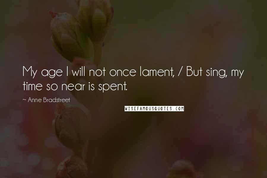 Anne Bradstreet Quotes: My age I will not once lament, / But sing, my time so near is spent.