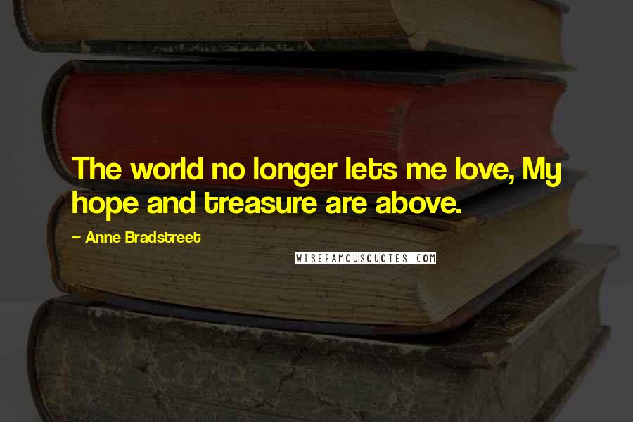 Anne Bradstreet Quotes: The world no longer lets me love, My hope and treasure are above.