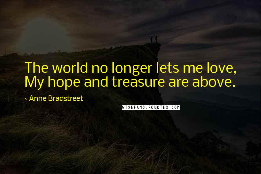 Anne Bradstreet Quotes: The world no longer lets me love, My hope and treasure are above.