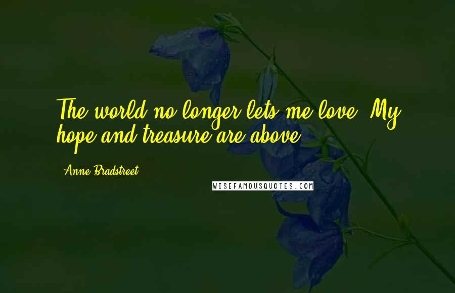 Anne Bradstreet Quotes: The world no longer lets me love, My hope and treasure are above.