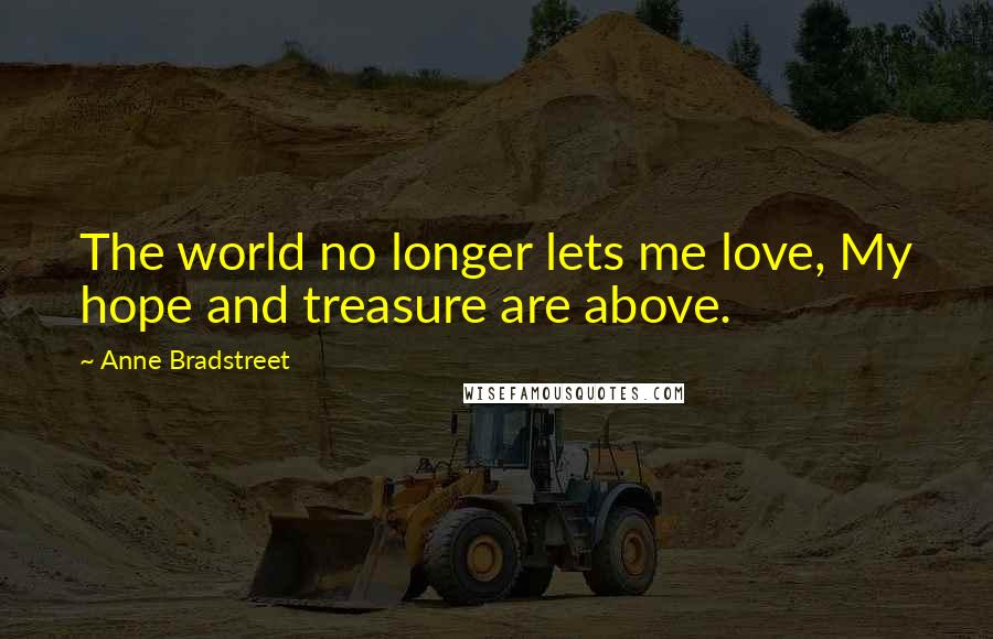 Anne Bradstreet Quotes: The world no longer lets me love, My hope and treasure are above.