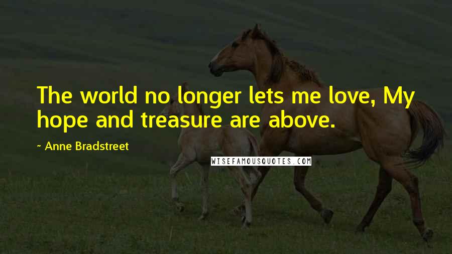 Anne Bradstreet Quotes: The world no longer lets me love, My hope and treasure are above.