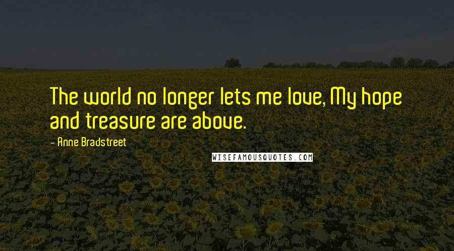 Anne Bradstreet Quotes: The world no longer lets me love, My hope and treasure are above.