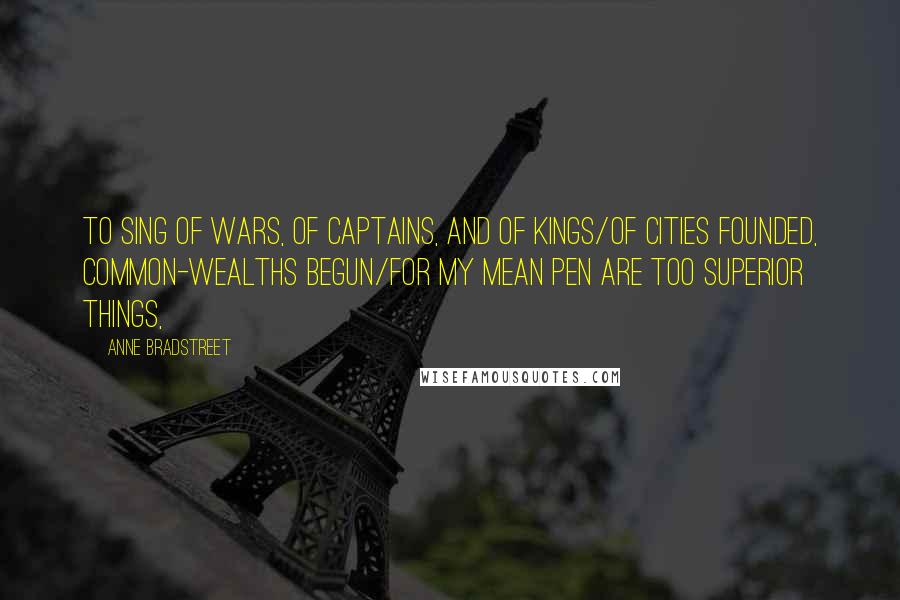 Anne Bradstreet Quotes: To sing of Wars, of Captains, and of Kings/Of Cities founded, Common-wealths begun/For my mean Pen are too superior things,