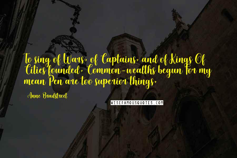 Anne Bradstreet Quotes: To sing of Wars, of Captains, and of Kings/Of Cities founded, Common-wealths begun/For my mean Pen are too superior things,