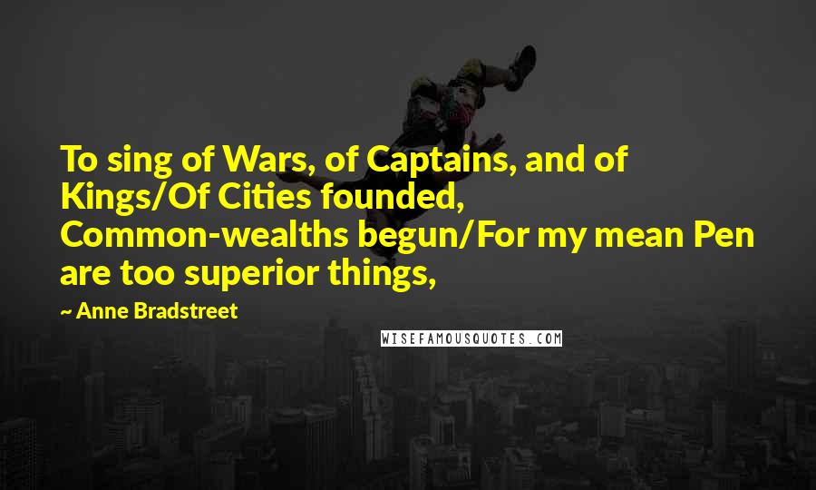 Anne Bradstreet Quotes: To sing of Wars, of Captains, and of Kings/Of Cities founded, Common-wealths begun/For my mean Pen are too superior things,