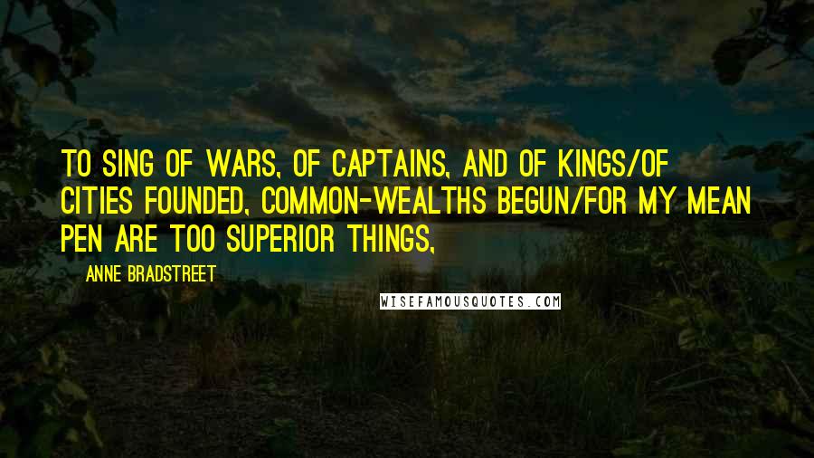 Anne Bradstreet Quotes: To sing of Wars, of Captains, and of Kings/Of Cities founded, Common-wealths begun/For my mean Pen are too superior things,