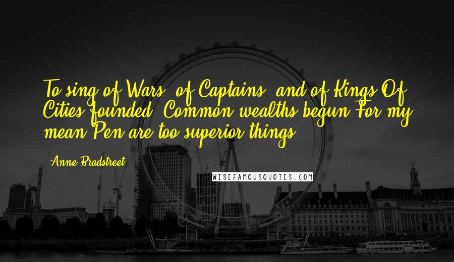 Anne Bradstreet Quotes: To sing of Wars, of Captains, and of Kings/Of Cities founded, Common-wealths begun/For my mean Pen are too superior things,