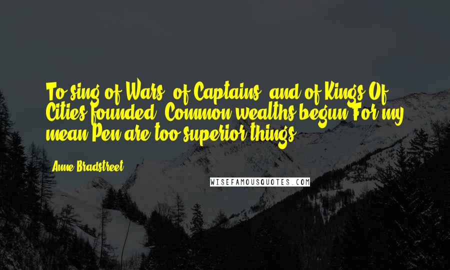 Anne Bradstreet Quotes: To sing of Wars, of Captains, and of Kings/Of Cities founded, Common-wealths begun/For my mean Pen are too superior things,